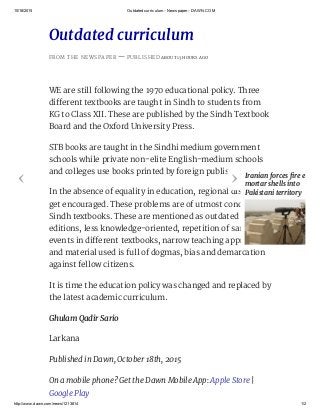 10/18/2015 Outdated curriculum ­ Newspaper ­ DAWN.COM
http://www.dawn.com/news/1213814 1/2
Outdated curriculum
FROM THE NEWSPAPER — PUBLISHED ABOUT 13 HOURS AGO
WE are still following the 1970 educational policy. Three
different textbooks are taught in Sindh to students from
KG to Class XII. These are published by the Sindh Textbook
Board and the Oxford University Press.
STB books are taught in the Sindhi medium government
schools while private non-elite English-medium schools
and colleges use books printed by foreign publishers.
In the absence of equality in education, regional disparities
get encouraged. These problems are of utmost concern in
Sindh textbooks. These are mentioned as outdated
editions, less knowledge-oriented, repetition of same
events in different textbooks, narrow teaching approaches
and material used is full of dogmas, bias and demarcation
against fellow citizens.
It is time the education policy was changed and replaced by
the latest academic curriculum.
Ghulam Qadir Sario
Larkana
Published in Dawn, October 18th, 2015
On a mobile phone? Get the Dawn Mobile App: Apple Store |
Google Play
‹ › Iranian forces fire eight
mortar shells into
Pakistani territory
 