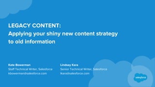 LEGACY CONTENT:
Applying your shiny new content strategy
to old information
Kate Bowerman
Staff Technical Writer, Salesforce
kbowerman@salesforce.com
Lindsay Kara
Senior Technical Writer, Salesforce
lkara@salesforce.com
 