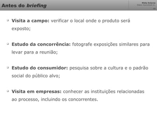 Mídia Externa
Odair Cavichioli Jr.
10
Antes do briefing

Visita a campo: verificar o local onde o produto será
exposto;

Estudo da concorrência: fotografe exposições similares para
levar para a reunião;

Estudo do consumidor: pesquisa sobre a cultura e o padrão
social do público alvo;

Visita em empresas: conhecer as instituições relacionadas
ao processo, incluindo os concorrentes.
 
