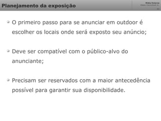 Mídia Externa
Odair Cavichioli Jr.
Planejamento da exposição

O primeiro passo para se anunciar em outdoor é
escolher os locais onde será exposto seu anúncio;

Deve ser compatível com o público-alvo do
anunciante;

Precisam ser reservados com a maior antecedência
possível para garantir sua disponibilidade.
11
 