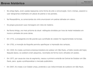 Mídia Externa
Odair Cavichioli Jr.
Breve histórico

No antigo Egito, eram usadas tapeçarias como forma de arte e comunicação. Com o tempo, assaram a
usar ideogramas entalhados em placas de pedras e nas paredes.

Na Mesopotâmia, os comerciantes de vinho anunciavam em pedras talhadas em relevo.

Os gregos gravavam suas mensagens em rolos de madeira.

Na Roma Antiga, era mais próxima do atual: retângulos divididos por tiras de metal instalados em
muros e pintados de cores claras.

Em 1772, a propaganda era tão grande que a profissão de colador foi regulamentada na Europa.

Em 1793, a invenção da litografia permitiu aperfeiçoar a impressão dos cartazes.

Em 1929, foi criada a primeira empresa brasileira de outdoor em São Paulo, a Publix (existe até hoje).
Naquela época, os outdoors eram pequenos, recortados de forma oval e afixados em postes.

Em 1977, por causa da crise do segmento, nasceu o primeiro embrião da Central de Outdoor em São
Paulo, para ajuda a profissionalizar o mercado publicitário.

Em 2007, foi criada a Lei Cidade Limpa, proibindo o uso indiscriminado de outdoors em São Paulo.
2
 