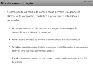Mídia Externa
Odair Cavichioli Jr.
Mix de comunicação

A combinando os meios de comunicação permite um ganho na
eficiência da campanha, multiplica a percepção e intensifica a
persuasão.
 TV: o impacto visual do outdoor expande a imagem transmitida pela TV,
incrementando a freqüência da mensagem.
 Rádio: o rádio é o teatro da mente e o outdoor amplia a associação visual.
 Revistas: sua distribuição é limitada e o outdoor possibilita ampliar a comunicação
dentro de uma audiência segmentada precisa.
 Jornal: o jornal é um veículo de vida curta e o outdoor poderá estender a vida útil
do anúncio.
26
 