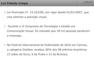 Mídia Externa
Odair Cavichioli Jr.
Lei Cidade Limpa 27

Lei Municipal nº. 14.223/06, em vigor desde 01/01/2007, que
visa eliminar a poluição visual.

Durante o II Congresso de Tecnologia e Gestão em
Comunicação Visual, foi indicado que 18 mil pessoas perderam
o emprego.

No Festival Internacional de Publicidade de 2010 em Cannes,
a categoria Outdoor recebeu 36% dos 58 prêmios brasileiros
(3 Leões de Ouro, 6 de Prata e 12 de Bronze).
 