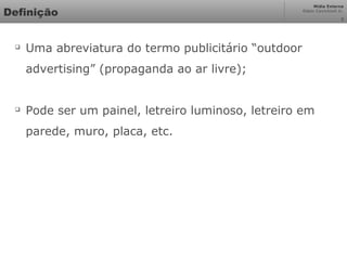 Mídia Externa
Odair Cavichioli Jr.
Definição

Uma abreviatura do termo publicitário “outdoor
advertising” (propaganda ao ar livre);

Pode ser um painel, letreiro luminoso, letreiro em
parede, muro, placa, etc.
3
 