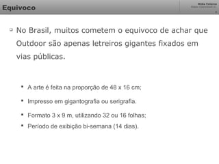Mídia Externa
Odair Cavichioli Jr.
Equivoco

No Brasil, muitos cometem o equivoco de achar que
Outdoor são apenas letreiros gigantes fixados em
vias públicas.
 A arte é feita na proporção de 48 x 16 cm;
 Impresso em gigantografia ou serigrafia.
 Formato 3 x 9 m, utilizando 32 ou 16 folhas;
 Período de exibição bi-semana (14 dias).
4
 