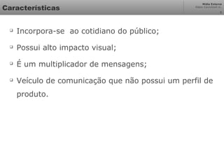 Mídia Externa
Odair Cavichioli Jr.
Características

Incorpora-se ao cotidiano do público;

Possui alto impacto visual;

É um multiplicador de mensagens;

Veículo de comunicação que não possui um perfil de
produto.
5
 