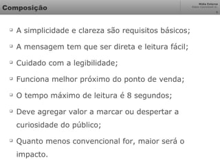 Mídia Externa
Odair Cavichioli Jr.
Composição

A simplicidade e clareza são requisitos básicos;

A mensagem tem que ser direta e leitura fácil;

Cuidado com a legibilidade;

Funciona melhor próximo do ponto de venda;

O tempo máximo de leitura é 8 segundos;

Deve agregar valor a marcar ou despertar a
curiosidade do público;

Quanto menos convencional for, maior será o
impacto.
6
 