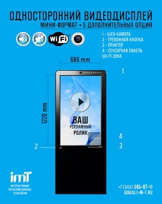 ОДНОСТОРОННИЙ ВИДЕОДИСПЛЕЙ
                            М И Н И -Ф О Р Ш ♦ 5д о п о л н и т е л ь н ы хо п ц и й
                                                          1 - Ш ЕВ -К А М ЕР А
        о                   г < $й «                      2 -Т РЕВОЖ Н АЯ КНОПКА
                                                          3 - ПРИНТЕР
                                                          4 -СЕНСОРНАЯ ПАНЕЛЬ
                                                          U I- F I ЗОНА
                                           686 mm




imT
 ИНТЕРАКТИВНЫ Е
                                                                   +7 (343) 385-87-11
М УЛ Ь ТИ М Е Д И Й Н Ы Е
   ТЕХНОЛОГИ И                                                        ШШШ.1-1И1-Ш
 