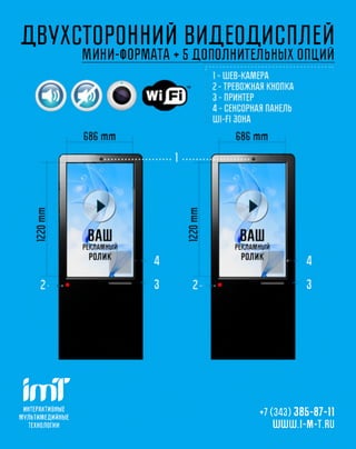 ДВУХСТОРОННИЙ ВИДЕОДИСПЛЕЙ
                            МИНИ-ФОРМАТА ♦ 5 ДОПОЛНИТЕЛЬНЫХ ОПЦИЙ




 ш
 ИНТЕРАКТИВНЫ Е
М УЛ Ь ТИ М Е Д И Й Н Ы Е
                                                    +7 (343) 385-87-11
   ТЕХНОЛОГИ И                                          UUUUUU.I-NI-T.RU
 
