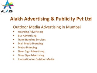 Alakh Advertising & Publicity Pvt Ltd
Outdoor Media Advertising in Mumbai
 Hoarding Advertising
 Bus Advertising
 Train Branding Services
 Mall Media Branding
 Metro Branding
 Neon Sign Advertising
 Glow Sign Advertising
 Innovation for Outdoor Media
 