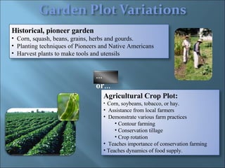 Agricultural Crop Plot: Corn, soybeans, tobacco, or hay.  Assistance from local farmers Demonstrate various farm practices Contour farming  Conservation tillage  Crop rotation  Teaches importance of conservation farming  Teaches dynamics of food supply. Historical, pioneer garden  Corn, squash, beans, grains, herbs and gourds.  Planting techniques of Pioneers and Native Americans  Harvest plants to make tools and utensils … or … 