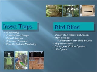 Bird Blind Insect Traps Entomology  Construction of traps Data Collection Specimen Research Pest Control and Monitoring Observation without disturbance Math Projects:  Construction of the bird houses Migration studies Endangered/Extinct Species Life Cycles 
