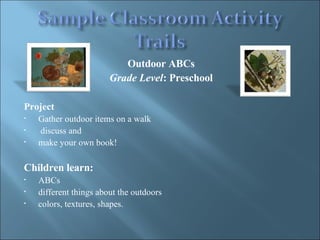 Outdoor ABCs  Grade Level : Preschool  Project Gather outdoor items on a walk discuss and  make your own book!  Children learn: ABCs different things about the outdoors  colors, textures, shapes.  