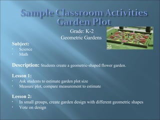 Grade: K-2 Geometric Gardens  Subject:  Science Math Description:  Students create a geometric-shaped flower garden. Lesson 1: Ask students to estimate garden plot size Measure plot, compare measurement to estimate Lesson 2:   In small groups, create garden design with different geometric shapes Vote on design 