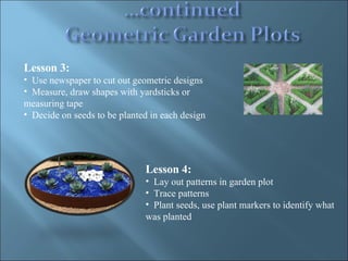 Lesson 3:  Use newspaper to cut out geometric designs Measure, draw shapes with yardsticks or measuring tape Decide on seeds to be planted in each design Lesson 4: Lay out patterns in garden plot Trace patterns Plant seeds, use plant markers to identify what was planted 