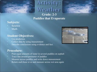 Grade: 2-3 Puddles that Evaporate Subjects: Science Math Student Objectives:  Use prediction  Collect data by using measurement  Describe conclusions using evidence and fact.  Procedure: Pour equal amounts of water in several puddles on asphalt Trace line around perimeter of puddles Measure across puddles and write down measurement Return each hour or so and measure across wet area again  