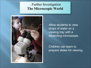 Allow students to view drops of water on a viewing tray with a dissecting microscope.  Children can learn to prepare slides for viewing. … Further Investigation The Microscopic World 
