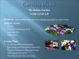 The Delany Garden Grade Level: 6-8   Purpose:   Make garden design taken from  On My Own at 107  by Sarah Delany  Subject Areas: Science Computer/Technology Skills Language Arts Mathematics Lesson Plan: Divide class into working groups Each group selects six flowers from book Research information about each flower  Draw diagram for garden Plant flowers and watch them grow. 