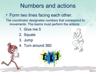 Numbers and actions
• Form two lines facing each other.
The coordinator designates numbers that correspond to
movements. The teams must perform the actions:
1. Give me 5
2. Squats
3. Jump
4. Turn around 360
 