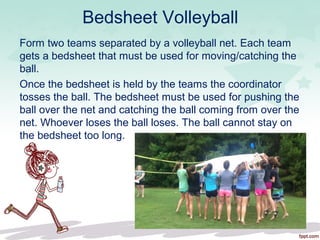 Bedsheet Volleyball
Form two teams separated by a volleyball net. Each team
gets a bedsheet that must be used for moving/catching the
ball.
Once the bedsheet is held by the teams the coordinator
tosses the ball. The bedsheet must be used for pushing the
ball over the net and catching the ball coming from over the
net. Whoever loses the ball loses. The ball cannot stay on
the bedsheet too long.
 