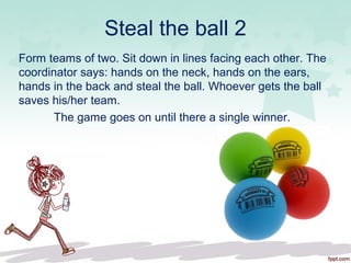 Steal the ball 2
Form teams of two. Sit down in lines facing each other. The
coordinator says: hands on the neck, hands on the ears,
hands in the back and steal the ball. Whoever gets the ball
saves his/her team.
The game goes on until there a single winner.
 
