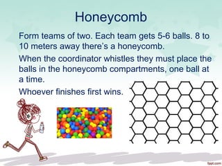 Honeycomb
Form teams of two. Each team gets 5-6 balls. 8 to
10 meters away there’s a honeycomb.
When the coordinator whistles they must place the
balls in the honeycomb compartments, one ball at
a time.
Whoever finishes first wins.
 