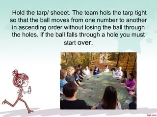Hold the tarp/ sheeet. The team hols the tarp tight
so that the ball moves from one number to another
in ascending order without losing the ball through
the holes. If the ball falls through a hole you must
start over.
 
