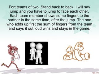 Fort teams of two. Stand back to back. I will say
jump and you have to jump to face each other.
Each team member shows some fingers to the
partner in the same time, after the jump. The one
who adds up first the sum of fingers from the team
and says it out loud wins and stays in the game.
 