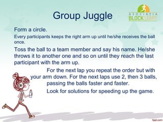 Group Juggle
Form a circle.
Every participants keeps the right arm up until he/she receives the ball
once.
Toss the ball to a team member and say his name. He/she
throws it to another one and so on until they reach the last
participant with the arm up.
For the next lap you repeat the order but with
your arm down. For the next laps use 2, then 3 balls,
passing the balls faster and faster.
Look for solutions for speeding up the game.
 