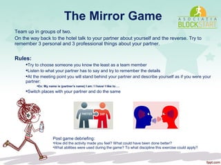 The Mirror Game
Team up in groups of two.
On the way back to the hotel talk to your partner about yourself and the reverse. Try to
remember 3 personal and 3 professional things about your partner.
Rules:
Try to choose someone you know the least as a team member
Listen to what your partner has to say and try to remember the details
At the meeting point you will stand behind your partner and describe yourself as if you were your
partner:
Ex: My name is (partner’s name) I am / I have/ I like to….
Switch places with your partner and do the same
Post game debriefing:
•How did the activity made you feel? What could have been done better?
•What abilities were used during the game? To what discipline this exercise could apply?
 