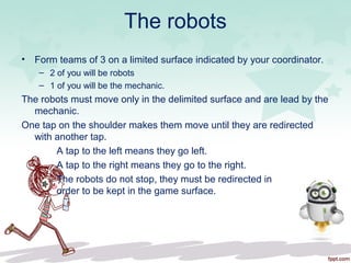 The robots
• Form teams of 3 on a limited surface indicated by your coordinator.
– 2 of you will be robots
– 1 of you will be the mechanic.
The robots must move only in the delimited surface and are lead by the
mechanic.
One tap on the shoulder makes them move until they are redirected
with another tap.
A tap to the left means they go left.
A tap to the right means they go to the right.
The robots do not stop, they must be redirected in
order to be kept in the game surface.
 