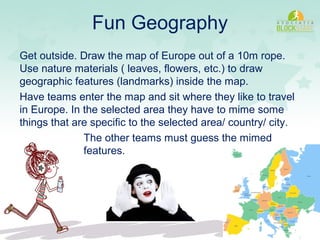 Fun Geography
Get outside. Draw the map of Europe out of a 10m rope.
Use nature materials ( leaves, flowers, etc.) to draw
geographic features (landmarks) inside the map.
Have teams enter the map and sit where they like to travel
in Europe. In the selected area they have to mime some
things that are specific to the selected area/ country/ city.
The other teams must guess the mimed
features.
 