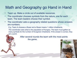 Math and Geography go Hand in Hand
• Team up. Make a circle out of available resources.
• The coordinator chooses symbols from the nature, one for each
team. The team leaders choose their symbol.
• The coordinator asks a geography related questions whose answers
are numbers.
E.g. Team A chooses a flower and a flower means 1 million inhabitants.
The coordinator asks what is the population of Hungary. The team must gather as
many symbols for the number of Hungarian inhabitants. If the answer is correct, they
win a point.
After several rounds the team with the most points
wins the game.
 