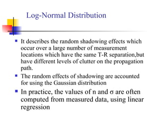 Log-Normal Distribution It describes the random shadowing effects which occur over a large number of measurement locations which have the same T-R separation,but have different levels of clutter on the propagation path. The random effects of shadowing are accounted for using the Gaussian distribution In practice, the values of n and σ are often computed from measured data, using linear regression 