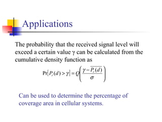 Applications The probability that the received signal level will exceed a certain value γ can be calculated from the cumulative density function as Can be used to determine the percentage of coverage area in cellular systems . 