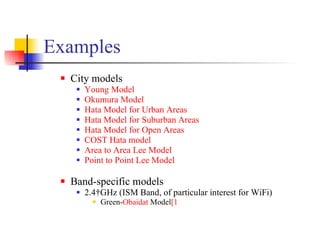 Examples City models  Young Model   Okumura Model   Hata  Model for Urban Areas   Hata  Model for Suburban Areas   Hata  Model for Open Areas   COST  Hata  model   Area to Area Lee Model   Point to Point Lee Model   Band-specific models  2.4 GHz (ISM Band, of particular interest for WiFi)  Green- Obaidat  Model [1 