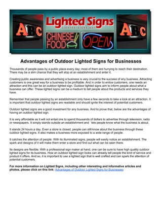 Advantages of Outdoor Lighted Signs for Businesses
Thousands of people pass by a public place every day; most of them are hurrying to reach their destination.
There may be a slim chance that they will stop at an establishment and enter it.

Creating public awareness and advertising a business is very crucial to the success of any business. Attracting
customers is one great way for a business to be profitable. And in order to entice customers, one needs an
attraction and this can be an outdoor lighted sign. Outdoor lighted signs aim to inform people about what a
business can offer. These lighted signs can be a medium to tell people about the products and services they
have.

Remember that people passing by an establishment only have a few seconds to take a look at an attraction. It
is important that outdoor lighted signs are readable and should ignite the interest of potential customers.

Outdoor lighted signs are a good investment for any business. And to prove that, below are the advantages of
having an outdoor lighted sign.

It is very affordable as it will not entail one to spend thousands of dollars to advertise through television, radio
or newspapers. It simply stands outside an establishment and lets people know what the business is about.

It stands 24 hours a day. Even a store is closed, people can still know about the business through these
outdoor lighted signs. It also makes a business more exposed to a wide range of people.

It catches the attention of people. With its illuminated signs, people will easily notice an establishment. The
spark and designs of it will make them enter a store and find out what can be seen there.

Its designs are flexible. With a professional sign maker at hand, one can be sure to have high quality outdoor
lighted signs for its business. How an outdoor lighted sign looks can already tell people the kind of service and
product it offers. And so, it is important to use a lighted sign that is well crafted and can spark the attention of
potential customers.

For more information on Lighted Signs, including other interesting and informative articles and
photos, please click on this link: Advantages of Outdoor Lighted Signs for Businesses
 