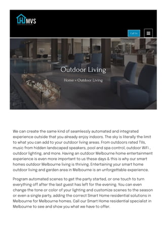 Outdoor Living
Home » Outdoor Living
We can create the same kind of seamlessly automated and integrated
experience outside that you already enjoy indoors. The sky is literally the limit
to what you can add to your outdoor living areas. From outdoors rated TVs,
music from hidden landscaped speakers, pool and spa control, outdoor WiFi ,
outdoor lighting, and more. Having an outdoor Melbourne home entertainment
experience is even more important to us these days & this is why our smart
homes outdoor Melbourne living is thriving. Entertaining your smart home
outdoor living and garden area in Melbourne is an unforgettable experience.
Program automated scenes to get the party started, or one touch to turn
everything o몭 after the last guest has left for the evening. You can even
change the tone or color of your lighting and customize scenes to the season
or even a single party, adding the correct Smart Home residential solutions in
Melbourne for Melbourne homes. Call our Smart Home residential specialist in
Melbourne to see and show you what we have to o몭er.
Call Us
 