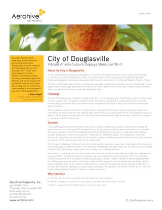 City of Douglasville
Vibrant Atlanta Suburb Deploys Municipal Wi-Fi
About the City of Douglasville
The City of Douglasville, Georgia is located about 20 miles west of Atlanta, and serves as the county seat for Douglas
County. With a rich history dating back to 1875, its 32,000 residents enjoy many year round events and activities.
Downtown Douglasville is a nationally designated Main Street city and is listed on the National Register of Historic Places.
The City is host to many special events, including annual parades, competitions and outdoor concerts. Douglasville is also a
regular host of Little League World Series tournaments at Hunter Memorial Park, which also includes a newly renovated
athletic complex with tennis courts, ball fields and batting cages.
Challenge
The City of Douglasville was not able to consider public Wi-Fi until it received a grant from Google as part of its community
outreach program. The City began to consider the best options for a municipal Wi-Fi solution spread over 100 acres,
including a busy downtown area, Hunter Memorial and Jesse Davis Parks, both of which offer community centers and
sports complexes.
The City needed to make considerations for both outdoor and indoor Wi-Fi access in regard to elevation, distance and
interference, as well as determine use cases for peak traffic times such as during large events in the downtown square. In
addition, the City added computer labs to its community centers equipped with tablet devices and it required the capability
to manage and control these devices.
Solution
The City of Douglasville turned to Network Utility Force, a network engineering company to determine, and design the
optimal solution for its municipal Wi-Fi, evaluating Aruba, Juniper and others before selecting Aerohive for its controller-
less solution. Network Utility Force installed Aerohive AP170 and AP330 access points, as well as Aerohive SR2024
switches, building one of the first municipal Wi-Fi networks with native IPv6 support. Since deployment, IPv6 traffic
accounts for over 20% of the total traffic for the network, a statistic that demonstrates the importance of the City’s decision
to prioritize its IPv6 implementation plan for the wireless LAN.
The City uses HiveManager Online and can control traffic based on application usage rules, a key feature when monitoring
and managing devices used by children in the community. HiveManager also gives insight into the network use, increasingly
valuable as the City evaluates usage patterns and considers future planning initiatives.
The network is completely open and users accept terms of service through a captive web portal. Many city employees can
now access Wi-Fi, including maintenance employees, day camp workers and community center staff. The community
centers can now offer Wi-Fi for events and meeting rooms at its facilities. The Wi-Fi network is transforming downtown
life, enabling various market vendors to securely collect electronic payments and giving downtown businesses wireless
access. Expansion plans for the network include extending coverage to the public golf course, providing reliable Wi-Fi to
pro shop and restaurant employees, as well as players and guests. An upgrade to the wireless network at City Hall is also
in future plans, allowing the public TV station to stream content live.
Why Aerohive
case study
“As large cities like Atlanta
experience greater expansion,
surrounding suburbs like
Douglasville can attract residents
and businesses with services
like public Wi-Fi. There were
many reasons to choose
Aerohive over other providers,
including outstanding support and
features, and we are proud of the
partnership we have built. Above
all, we have seen our community
come together in a more powerful
way since offering public Wi-Fi.”
— Karen Knight
Communications Coordinator
City of Douglasville, GA
CS_CityofDouglasville 072114
Aerohive Networks, Inc.
330 Gibraltar Drive
Sunnyvale, California 94089 USA
phone 408.510.6100
toll-free 866.918.9918
fax 408.510.6199
www.aerohive.com
 
