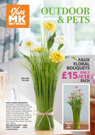 FAUX
FLORAL
BOUQUETS
ONLY
£15/€18
EACH
OUTDOOR
& PETS
PRETTY
IN
PINK
FAUX FLORAL BOUQUETS
Available in 2 beautiful styles;
Mellow Yellow and Pretty In Pink.
Create high visual impact with
these stunning low maintenance
indoor floral bouquets. They
add an instant burst of colour to
homes or conservatories. Keeps
fresh looking year after year,
will not wilt. For indoor use only.
Size: H40cm.
MELLOW YELLOW	 11520
PRETTY IN PINK	 11521
£15/€18 EACH
MELLOW
YELLOW
 