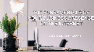 THE FUNDAMENTALS OF 
YOUR BUSINESS PRESENCE 
ON THE INTERNET 
John Walsh - Oct 23rd 2014 
1 
 
