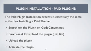 103
PLUGIN INSTALLATION - PAID PLUGINS
The Paid Plugin Installation process is essentially the same
as that for Installing a Paid Theme.
• Search for the Plugin on CodeCanyon.net
• Purchase & Download the plugin (.zip ﬁle)
• Upload the plugin
• Activate the plugin
 