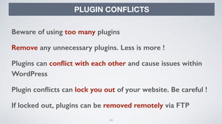 105
PLUGIN CONFLICTS
Beware of using too many plugins
Remove any unnecessary plugins. Less is more !
Plugins can conﬂict with each other and cause issues within
WordPress
Plugin conﬂicts can lock you out of your website. Be careful !
If locked out, plugins can be removed remotely via FTP
 