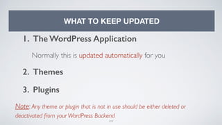110
WHAT TO KEEP UPDATED
1. The WordPress Application
Normally this is updated automatically for you
2. Themes
3. Plugins
Note: Any theme or plugin that is not in use should be either deleted or
deactivated from your WordPress Backend
 