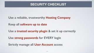 114
SECURITY CHECKLIST
Use a reliable, trustworthy Hosting Company
Keep all software up to date
Use a trusted security plugin & set it up correctly
Use strong passwords for EVERY login
Strictly manage all User Account access
 