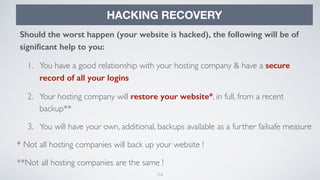 116
HACKING RECOVERY
Should the worst happen (your website is hacked), the following will be of
signiﬁcant help to you:
1. You have a good relationship with your hosting company & have a secure
record of all your logins
2. Your hosting company will restore your website*, in full, from a recent
backup**
3. You will have your own, additional, backups available as a further failsafe measure
* Not all hosting companies will back up your website !
**Not all hosting companies are the same !
 