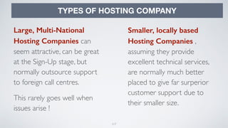 117
TYPES OF HOSTING COMPANY
Large, Multi-National
Hosting Companies can
seem attractive, can be great
at the Sign-Up stage, but
normally outsource support
to foreign call centres.
This rarely goes well when
issues arise !
Smaller, locally based
Hosting Companies ,
assuming they provide
excellent technical services,
are normally much better
placed to give far surperior
customer support due to
their smaller size.
 