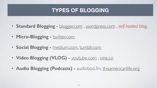 119
TYPES OF BLOGGING
• Standard Blogging - blogger.com , wordpress.com , self-hosted blog,
• Micro-Blogging - twitter.com
• Social Blogging - medium.com, tumblr.com
• Video Blogging (VLOG) - youtube.com , vine.co
• Audio Blogging (Podcasts) - audioboo.fm, thisamericanlife.org
 