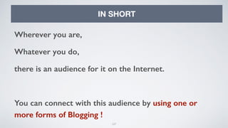 127
IN SHORT
Wherever you are,
Whatever you do,
there is an audience for it on the Internet.
You can connect with this audience by using one or
more forms of Blogging !
 