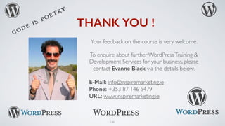 130
THANK YOU !
Your feedback on the course is very welcome.
To enquire about further WordPressTraining &
Development Services for your business, please
contact Evanne Black via the details below.
E-Mail: info@inspiremarketing.ie
Phone: +353 87 146 5479
URL: www.inspiremarketing.ie
 